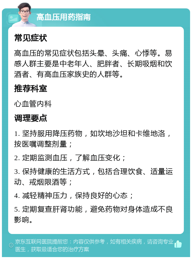 高血压用药指南 常见症状 高血压的常见症状包括头晕、头痛、心悸等。易感人群主要是中老年人、肥胖者、长期吸烟和饮酒者、有高血压家族史的人群等。 推荐科室 心血管内科 调理要点 1. 坚持服用降压药物，如坎地沙坦和卡维地洛，按医嘱调整剂量； 2. 定期监测血压，了解血压变化； 3. 保持健康的生活方式，包括合理饮食、适量运动、戒烟限酒等； 4. 减轻精神压力，保持良好的心态； 5. 定期复查肝肾功能，避免药物对身体造成不良影响。