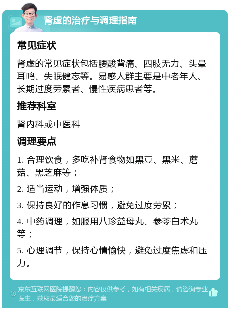 肾虚的治疗与调理指南 常见症状 肾虚的常见症状包括腰酸背痛、四肢无力、头晕耳鸣、失眠健忘等。易感人群主要是中老年人、长期过度劳累者、慢性疾病患者等。 推荐科室 肾内科或中医科 调理要点 1. 合理饮食，多吃补肾食物如黑豆、黑米、蘑菇、黑芝麻等； 2. 适当运动，增强体质； 3. 保持良好的作息习惯，避免过度劳累； 4. 中药调理，如服用八珍益母丸、参苓白术丸等； 5. 心理调节，保持心情愉快，避免过度焦虑和压力。