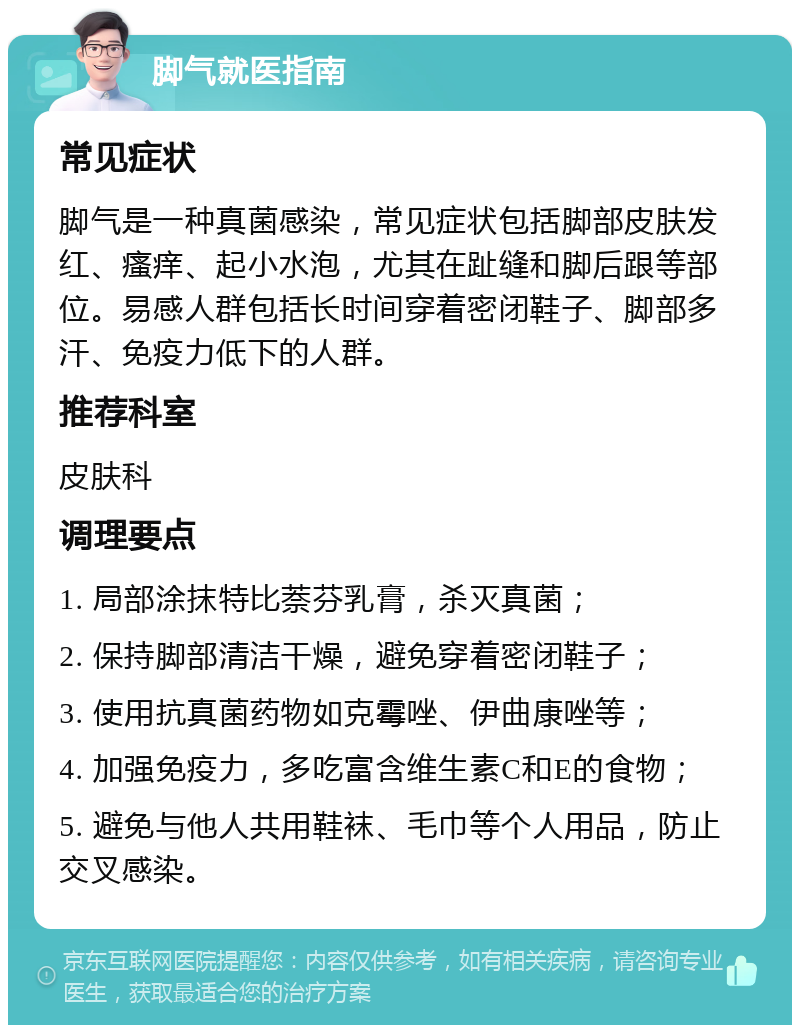 脚气就医指南 常见症状 脚气是一种真菌感染，常见症状包括脚部皮肤发红、瘙痒、起小水泡，尤其在趾缝和脚后跟等部位。易感人群包括长时间穿着密闭鞋子、脚部多汗、免疫力低下的人群。 推荐科室 皮肤科 调理要点 1. 局部涂抹特比萘芬乳膏，杀灭真菌； 2. 保持脚部清洁干燥，避免穿着密闭鞋子； 3. 使用抗真菌药物如克霉唑、伊曲康唑等； 4. 加强免疫力，多吃富含维生素C和E的食物； 5. 避免与他人共用鞋袜、毛巾等个人用品，防止交叉感染。