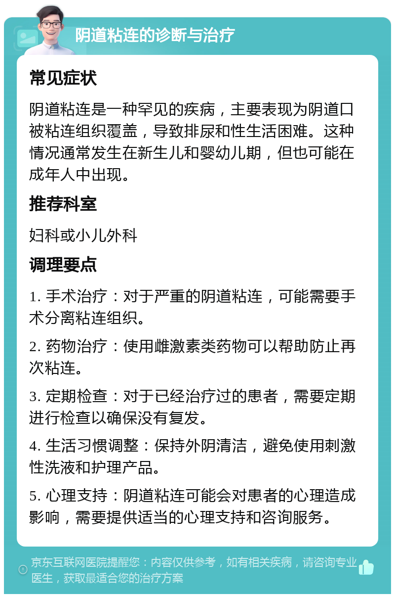 阴道粘连的诊断与治疗 常见症状 阴道粘连是一种罕见的疾病，主要表现为阴道口被粘连组织覆盖，导致排尿和性生活困难。这种情况通常发生在新生儿和婴幼儿期，但也可能在成年人中出现。 推荐科室 妇科或小儿外科 调理要点 1. 手术治疗：对于严重的阴道粘连，可能需要手术分离粘连组织。 2. 药物治疗：使用雌激素类药物可以帮助防止再次粘连。 3. 定期检查：对于已经治疗过的患者，需要定期进行检查以确保没有复发。 4. 生活习惯调整：保持外阴清洁，避免使用刺激性洗液和护理产品。 5. 心理支持：阴道粘连可能会对患者的心理造成影响，需要提供适当的心理支持和咨询服务。