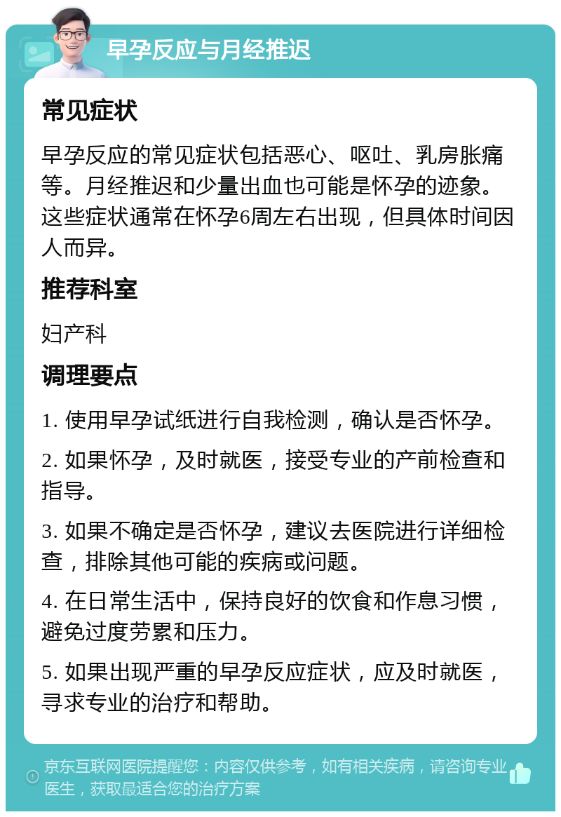 早孕反应与月经推迟 常见症状 早孕反应的常见症状包括恶心、呕吐、乳房胀痛等。月经推迟和少量出血也可能是怀孕的迹象。这些症状通常在怀孕6周左右出现，但具体时间因人而异。 推荐科室 妇产科 调理要点 1. 使用早孕试纸进行自我检测，确认是否怀孕。 2. 如果怀孕，及时就医，接受专业的产前检查和指导。 3. 如果不确定是否怀孕，建议去医院进行详细检查，排除其他可能的疾病或问题。 4. 在日常生活中，保持良好的饮食和作息习惯，避免过度劳累和压力。 5. 如果出现严重的早孕反应症状，应及时就医，寻求专业的治疗和帮助。