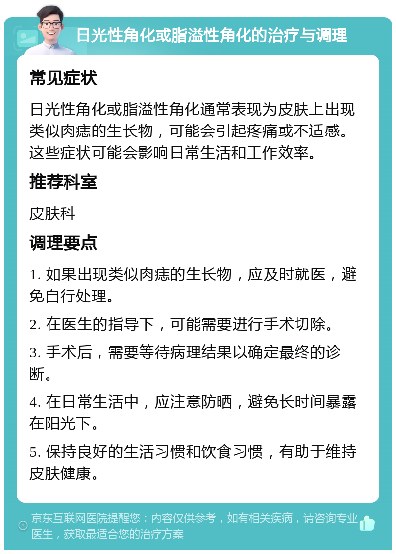 日光性角化或脂溢性角化的治疗与调理 常见症状 日光性角化或脂溢性角化通常表现为皮肤上出现类似肉痣的生长物，可能会引起疼痛或不适感。这些症状可能会影响日常生活和工作效率。 推荐科室 皮肤科 调理要点 1. 如果出现类似肉痣的生长物，应及时就医，避免自行处理。 2. 在医生的指导下，可能需要进行手术切除。 3. 手术后，需要等待病理结果以确定最终的诊断。 4. 在日常生活中，应注意防晒，避免长时间暴露在阳光下。 5. 保持良好的生活习惯和饮食习惯，有助于维持皮肤健康。