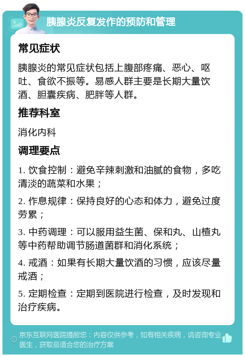 胰腺炎反复发作的预防和管理 常见症状 胰腺炎的常见症状包括上腹部疼痛、恶心、呕吐、食欲不振等。易感人群主要是长期大量饮酒、胆囊疾病、肥胖等人群。 推荐科室 消化内科 调理要点 1. 饮食控制：避免辛辣刺激和油腻的食物，多吃清淡的蔬菜和水果； 2. 作息规律：保持良好的心态和体力，避免过度劳累； 3. 中药调理：可以服用益生菌、保和丸、山楂丸等中药帮助调节肠道菌群和消化系统； 4. 戒酒：如果有长期大量饮酒的习惯，应该尽量戒酒； 5. 定期检查：定期到医院进行检查，及时发现和治疗疾病。