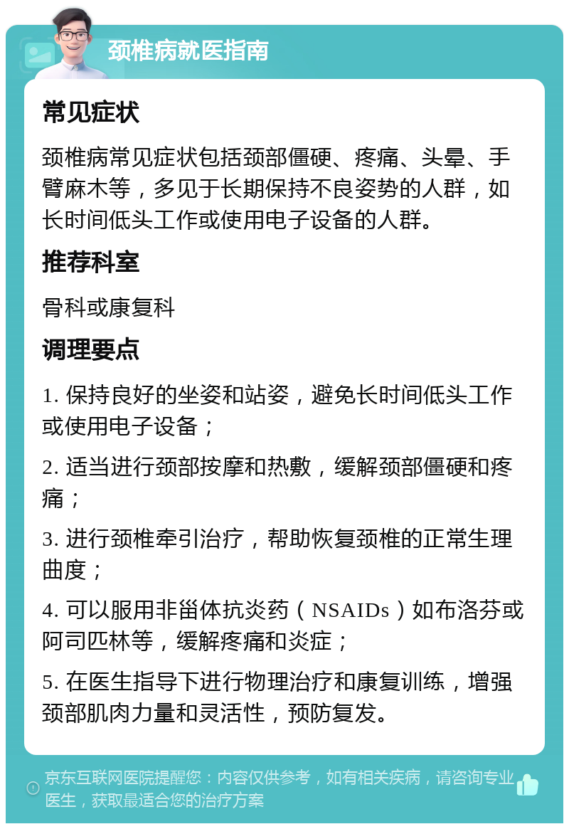 颈椎病就医指南 常见症状 颈椎病常见症状包括颈部僵硬、疼痛、头晕、手臂麻木等，多见于长期保持不良姿势的人群，如长时间低头工作或使用电子设备的人群。 推荐科室 骨科或康复科 调理要点 1. 保持良好的坐姿和站姿，避免长时间低头工作或使用电子设备； 2. 适当进行颈部按摩和热敷，缓解颈部僵硬和疼痛； 3. 进行颈椎牵引治疗，帮助恢复颈椎的正常生理曲度； 4. 可以服用非甾体抗炎药（NSAIDs）如布洛芬或阿司匹林等，缓解疼痛和炎症； 5. 在医生指导下进行物理治疗和康复训练，增强颈部肌肉力量和灵活性，预防复发。