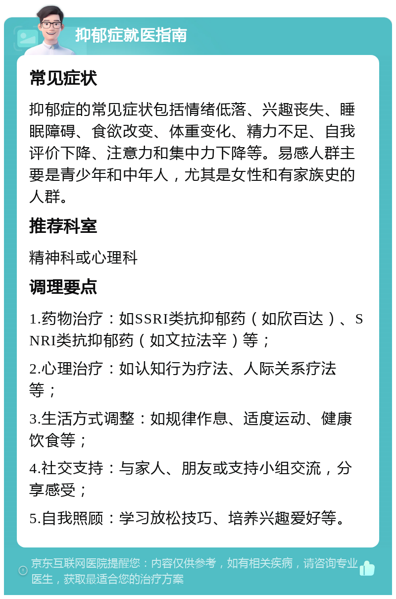 抑郁症就医指南 常见症状 抑郁症的常见症状包括情绪低落、兴趣丧失、睡眠障碍、食欲改变、体重变化、精力不足、自我评价下降、注意力和集中力下降等。易感人群主要是青少年和中年人，尤其是女性和有家族史的人群。 推荐科室 精神科或心理科 调理要点 1.药物治疗：如SSRI类抗抑郁药（如欣百达）、SNRI类抗抑郁药（如文拉法辛）等； 2.心理治疗：如认知行为疗法、人际关系疗法等； 3.生活方式调整：如规律作息、适度运动、健康饮食等； 4.社交支持：与家人、朋友或支持小组交流，分享感受； 5.自我照顾：学习放松技巧、培养兴趣爱好等。