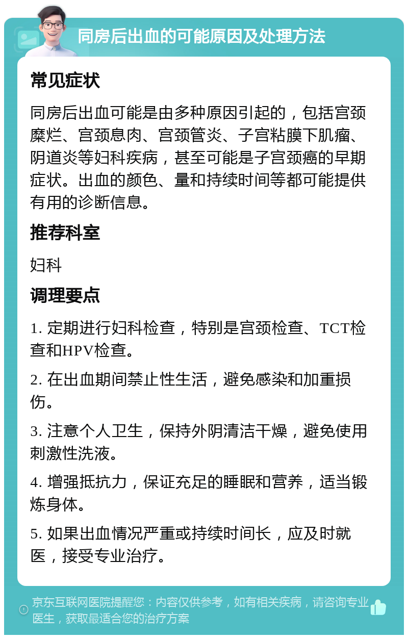 同房后出血的可能原因及处理方法 常见症状 同房后出血可能是由多种原因引起的，包括宫颈糜烂、宫颈息肉、宫颈管炎、子宫粘膜下肌瘤、阴道炎等妇科疾病，甚至可能是子宫颈癌的早期症状。出血的颜色、量和持续时间等都可能提供有用的诊断信息。 推荐科室 妇科 调理要点 1. 定期进行妇科检查，特别是宫颈检查、TCT检查和HPV检查。 2. 在出血期间禁止性生活，避免感染和加重损伤。 3. 注意个人卫生，保持外阴清洁干燥，避免使用刺激性洗液。 4. 增强抵抗力，保证充足的睡眠和营养，适当锻炼身体。 5. 如果出血情况严重或持续时间长，应及时就医，接受专业治疗。