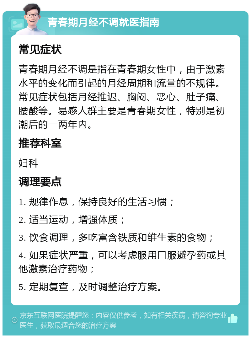 青春期月经不调就医指南 常见症状 青春期月经不调是指在青春期女性中，由于激素水平的变化而引起的月经周期和流量的不规律。常见症状包括月经推迟、胸闷、恶心、肚子痛、腰酸等。易感人群主要是青春期女性，特别是初潮后的一两年内。 推荐科室 妇科 调理要点 1. 规律作息，保持良好的生活习惯； 2. 适当运动，增强体质； 3. 饮食调理，多吃富含铁质和维生素的食物； 4. 如果症状严重，可以考虑服用口服避孕药或其他激素治疗药物； 5. 定期复查，及时调整治疗方案。