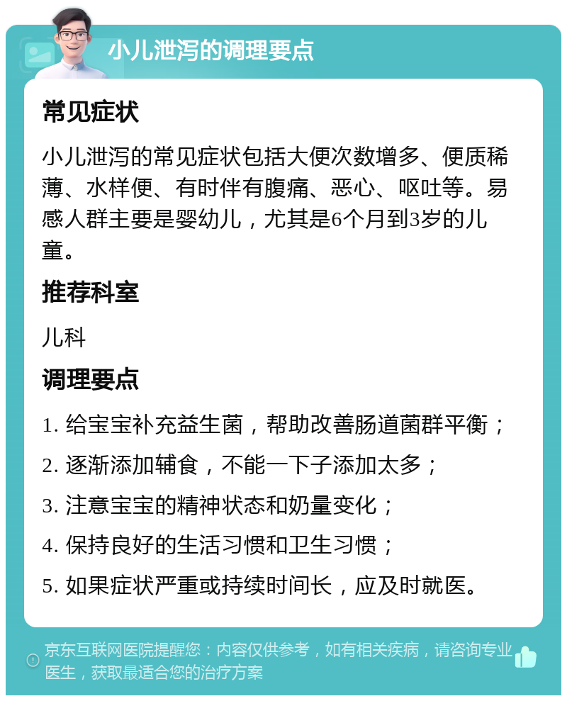 小儿泄泻的调理要点 常见症状 小儿泄泻的常见症状包括大便次数增多、便质稀薄、水样便、有时伴有腹痛、恶心、呕吐等。易感人群主要是婴幼儿，尤其是6个月到3岁的儿童。 推荐科室 儿科 调理要点 1. 给宝宝补充益生菌，帮助改善肠道菌群平衡； 2. 逐渐添加辅食，不能一下子添加太多； 3. 注意宝宝的精神状态和奶量变化； 4. 保持良好的生活习惯和卫生习惯； 5. 如果症状严重或持续时间长，应及时就医。