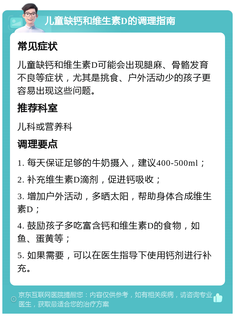 儿童缺钙和维生素D的调理指南 常见症状 儿童缺钙和维生素D可能会出现腿麻、骨骼发育不良等症状，尤其是挑食、户外活动少的孩子更容易出现这些问题。 推荐科室 儿科或营养科 调理要点 1. 每天保证足够的牛奶摄入，建议400-500ml； 2. 补充维生素D滴剂，促进钙吸收； 3. 增加户外活动，多晒太阳，帮助身体合成维生素D； 4. 鼓励孩子多吃富含钙和维生素D的食物，如鱼、蛋黄等； 5. 如果需要，可以在医生指导下使用钙剂进行补充。