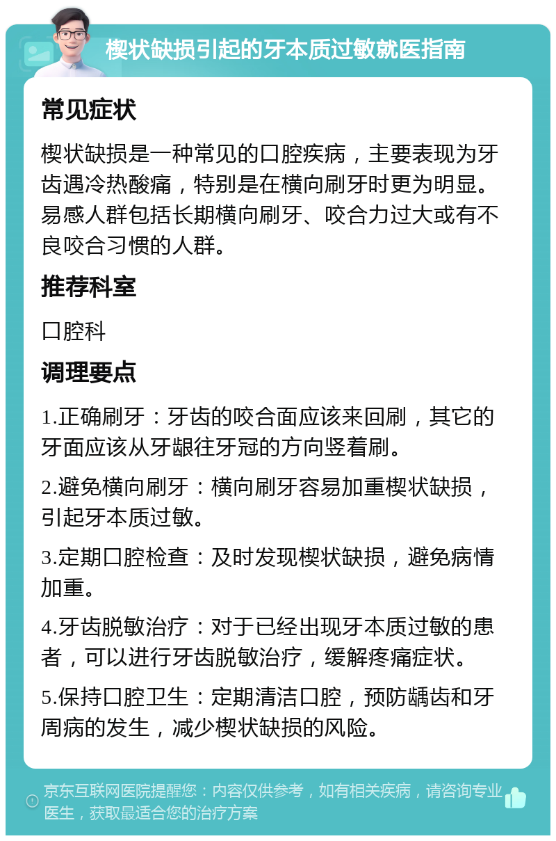 楔状缺损引起的牙本质过敏就医指南 常见症状 楔状缺损是一种常见的口腔疾病，主要表现为牙齿遇冷热酸痛，特别是在横向刷牙时更为明显。易感人群包括长期横向刷牙、咬合力过大或有不良咬合习惯的人群。 推荐科室 口腔科 调理要点 1.正确刷牙：牙齿的咬合面应该来回刷，其它的牙面应该从牙龈往牙冠的方向竖着刷。 2.避免横向刷牙：横向刷牙容易加重楔状缺损，引起牙本质过敏。 3.定期口腔检查：及时发现楔状缺损，避免病情加重。 4.牙齿脱敏治疗：对于已经出现牙本质过敏的患者，可以进行牙齿脱敏治疗，缓解疼痛症状。 5.保持口腔卫生：定期清洁口腔，预防龋齿和牙周病的发生，减少楔状缺损的风险。