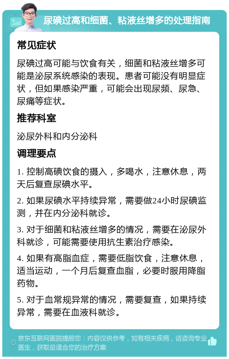 尿碘过高和细菌、粘液丝增多的处理指南 常见症状 尿碘过高可能与饮食有关，细菌和粘液丝增多可能是泌尿系统感染的表现。患者可能没有明显症状，但如果感染严重，可能会出现尿频、尿急、尿痛等症状。 推荐科室 泌尿外科和内分泌科 调理要点 1. 控制高碘饮食的摄入，多喝水，注意休息，两天后复查尿碘水平。 2. 如果尿碘水平持续异常，需要做24小时尿碘监测，并在内分泌科就诊。 3. 对于细菌和粘液丝增多的情况，需要在泌尿外科就诊，可能需要使用抗生素治疗感染。 4. 如果有高脂血症，需要低脂饮食，注意休息，适当运动，一个月后复查血脂，必要时服用降脂药物。 5. 对于血常规异常的情况，需要复查，如果持续异常，需要在血液科就诊。