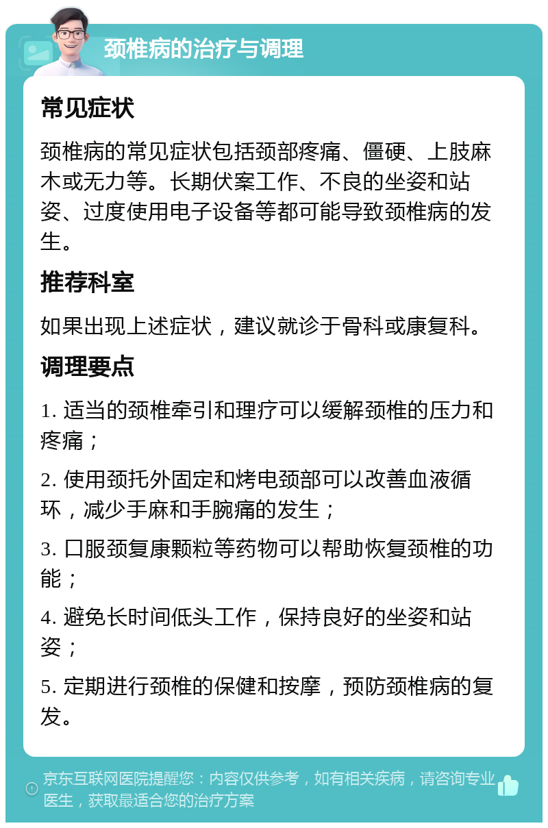 颈椎病的治疗与调理 常见症状 颈椎病的常见症状包括颈部疼痛、僵硬、上肢麻木或无力等。长期伏案工作、不良的坐姿和站姿、过度使用电子设备等都可能导致颈椎病的发生。 推荐科室 如果出现上述症状，建议就诊于骨科或康复科。 调理要点 1. 适当的颈椎牵引和理疗可以缓解颈椎的压力和疼痛； 2. 使用颈托外固定和烤电颈部可以改善血液循环，减少手麻和手腕痛的发生； 3. 口服颈复康颗粒等药物可以帮助恢复颈椎的功能； 4. 避免长时间低头工作，保持良好的坐姿和站姿； 5. 定期进行颈椎的保健和按摩，预防颈椎病的复发。