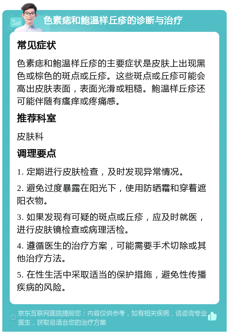 色素痣和鲍温样丘疹的诊断与治疗 常见症状 色素痣和鲍温样丘疹的主要症状是皮肤上出现黑色或棕色的斑点或丘疹。这些斑点或丘疹可能会高出皮肤表面，表面光滑或粗糙。鲍温样丘疹还可能伴随有瘙痒或疼痛感。 推荐科室 皮肤科 调理要点 1. 定期进行皮肤检查，及时发现异常情况。 2. 避免过度暴露在阳光下，使用防晒霜和穿着遮阳衣物。 3. 如果发现有可疑的斑点或丘疹，应及时就医，进行皮肤镜检查或病理活检。 4. 遵循医生的治疗方案，可能需要手术切除或其他治疗方法。 5. 在性生活中采取适当的保护措施，避免性传播疾病的风险。