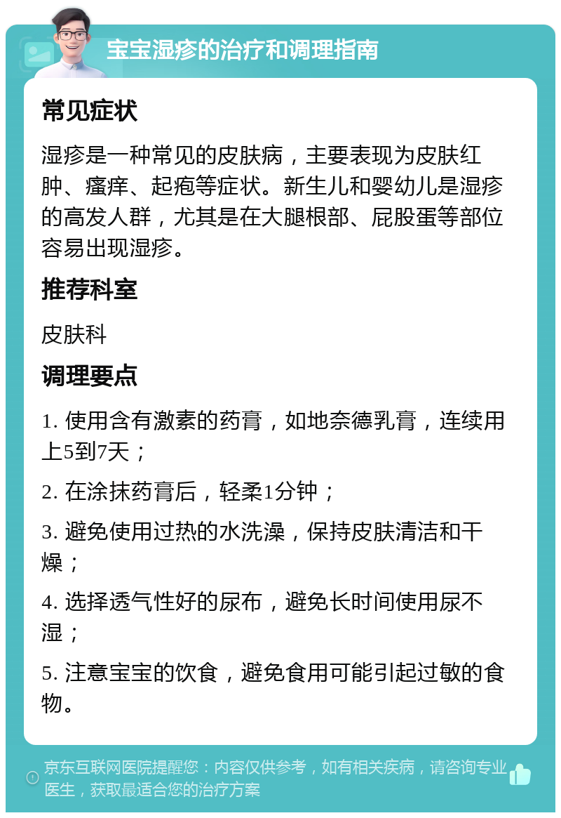 宝宝湿疹的治疗和调理指南 常见症状 湿疹是一种常见的皮肤病，主要表现为皮肤红肿、瘙痒、起疱等症状。新生儿和婴幼儿是湿疹的高发人群，尤其是在大腿根部、屁股蛋等部位容易出现湿疹。 推荐科室 皮肤科 调理要点 1. 使用含有激素的药膏，如地奈德乳膏，连续用上5到7天； 2. 在涂抹药膏后，轻柔1分钟； 3. 避免使用过热的水洗澡，保持皮肤清洁和干燥； 4. 选择透气性好的尿布，避免长时间使用尿不湿； 5. 注意宝宝的饮食，避免食用可能引起过敏的食物。