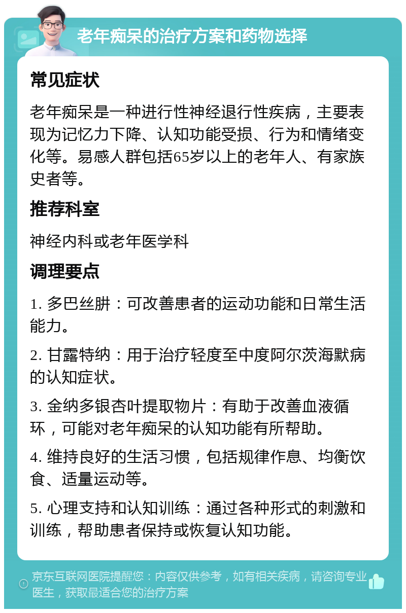 老年痴呆的治疗方案和药物选择 常见症状 老年痴呆是一种进行性神经退行性疾病，主要表现为记忆力下降、认知功能受损、行为和情绪变化等。易感人群包括65岁以上的老年人、有家族史者等。 推荐科室 神经内科或老年医学科 调理要点 1. 多巴丝肼：可改善患者的运动功能和日常生活能力。 2. 甘露特纳：用于治疗轻度至中度阿尔茨海默病的认知症状。 3. 金纳多银杏叶提取物片：有助于改善血液循环，可能对老年痴呆的认知功能有所帮助。 4. 维持良好的生活习惯，包括规律作息、均衡饮食、适量运动等。 5. 心理支持和认知训练：通过各种形式的刺激和训练，帮助患者保持或恢复认知功能。