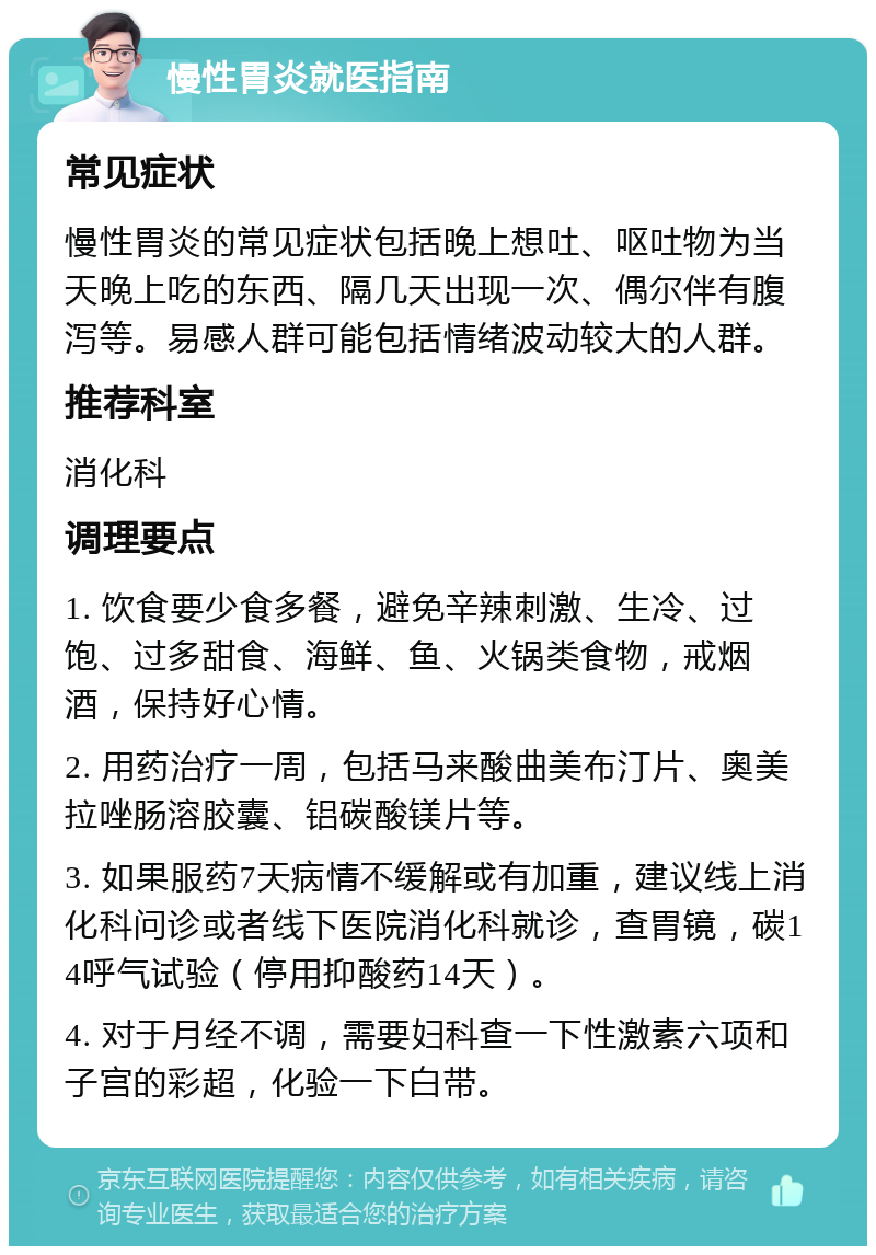 慢性胃炎就医指南 常见症状 慢性胃炎的常见症状包括晚上想吐、呕吐物为当天晚上吃的东西、隔几天出现一次、偶尔伴有腹泻等。易感人群可能包括情绪波动较大的人群。 推荐科室 消化科 调理要点 1. 饮食要少食多餐，避免辛辣刺激、生冷、过饱、过多甜食、海鲜、鱼、火锅类食物，戒烟酒，保持好心情。 2. 用药治疗一周，包括马来酸曲美布汀片、奥美拉唑肠溶胶囊、铝碳酸镁片等。 3. 如果服药7天病情不缓解或有加重，建议线上消化科问诊或者线下医院消化科就诊，查胃镜，碳14呼气试验（停用抑酸药14天）。 4. 对于月经不调，需要妇科查一下性激素六项和子宫的彩超，化验一下白带。