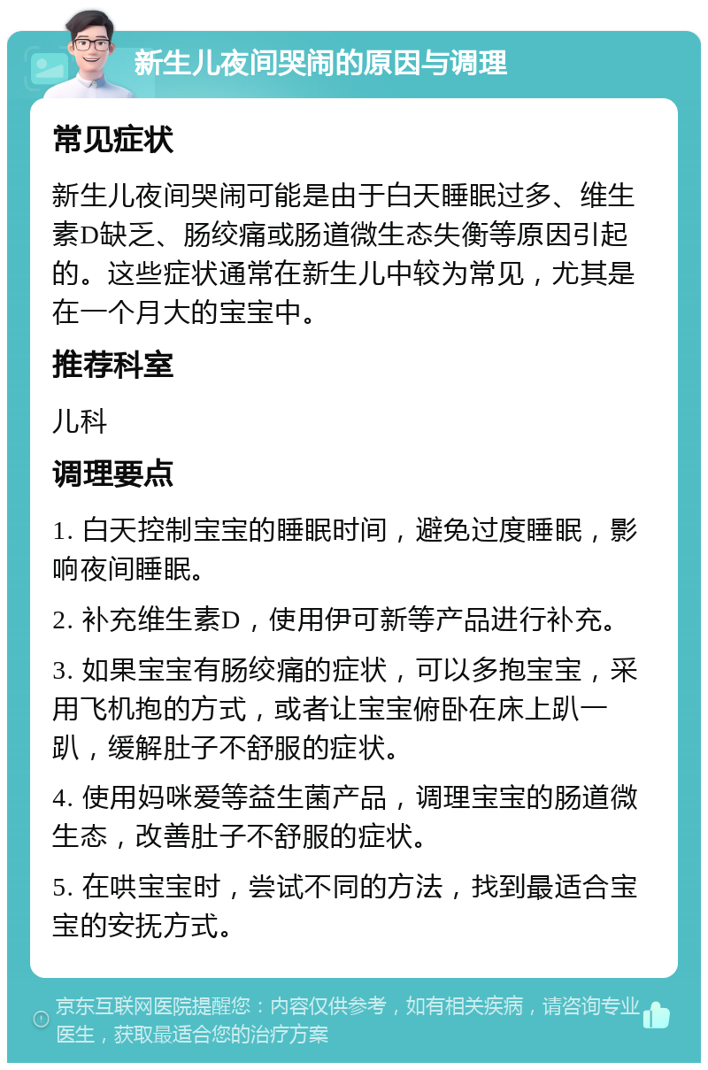 新生儿夜间哭闹的原因与调理 常见症状 新生儿夜间哭闹可能是由于白天睡眠过多、维生素D缺乏、肠绞痛或肠道微生态失衡等原因引起的。这些症状通常在新生儿中较为常见，尤其是在一个月大的宝宝中。 推荐科室 儿科 调理要点 1. 白天控制宝宝的睡眠时间，避免过度睡眠，影响夜间睡眠。 2. 补充维生素D，使用伊可新等产品进行补充。 3. 如果宝宝有肠绞痛的症状，可以多抱宝宝，采用飞机抱的方式，或者让宝宝俯卧在床上趴一趴，缓解肚子不舒服的症状。 4. 使用妈咪爱等益生菌产品，调理宝宝的肠道微生态，改善肚子不舒服的症状。 5. 在哄宝宝时，尝试不同的方法，找到最适合宝宝的安抚方式。