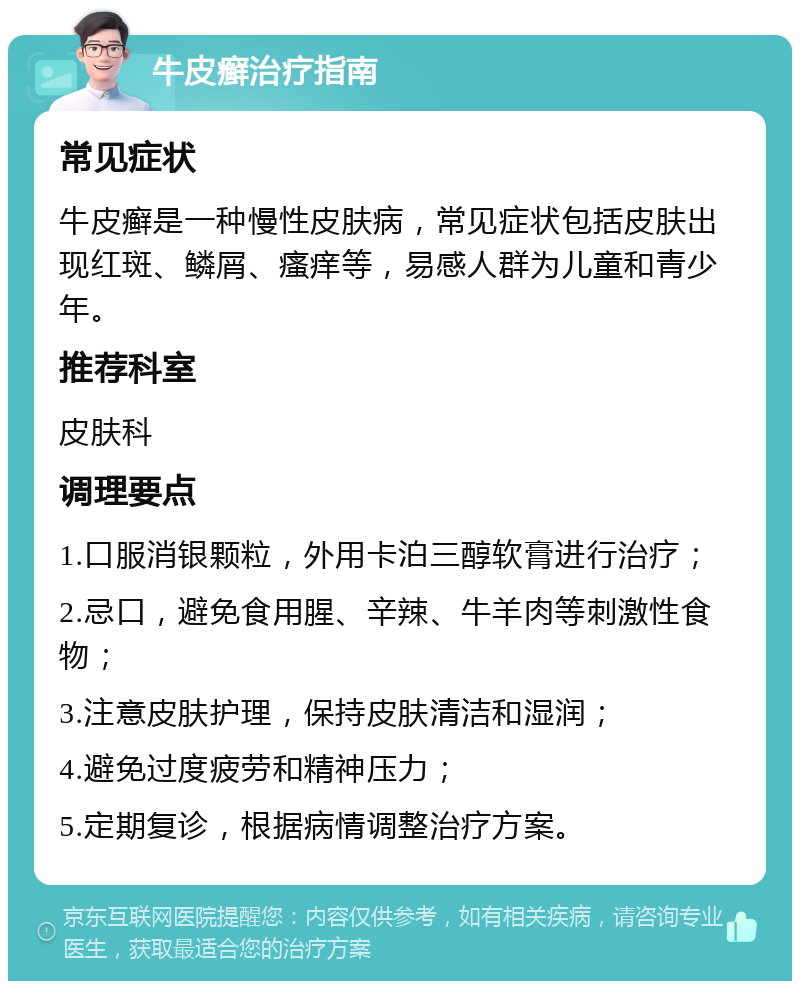 牛皮癣治疗指南 常见症状 牛皮癣是一种慢性皮肤病，常见症状包括皮肤出现红斑、鳞屑、瘙痒等，易感人群为儿童和青少年。 推荐科室 皮肤科 调理要点 1.口服消银颗粒，外用卡泊三醇软膏进行治疗； 2.忌口，避免食用腥、辛辣、牛羊肉等刺激性食物； 3.注意皮肤护理，保持皮肤清洁和湿润； 4.避免过度疲劳和精神压力； 5.定期复诊，根据病情调整治疗方案。