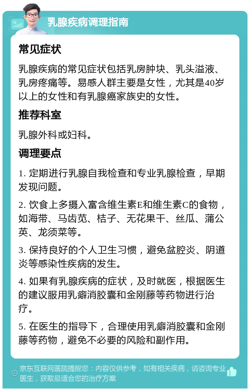 乳腺疾病调理指南 常见症状 乳腺疾病的常见症状包括乳房肿块、乳头溢液、乳房疼痛等。易感人群主要是女性，尤其是40岁以上的女性和有乳腺癌家族史的女性。 推荐科室 乳腺外科或妇科。 调理要点 1. 定期进行乳腺自我检查和专业乳腺检查，早期发现问题。 2. 饮食上多摄入富含维生素E和维生素C的食物，如海带、马齿苋、桔子、无花果干、丝瓜、蒲公英、龙须菜等。 3. 保持良好的个人卫生习惯，避免盆腔炎、阴道炎等感染性疾病的发生。 4. 如果有乳腺疾病的症状，及时就医，根据医生的建议服用乳癖消胶囊和金刚藤等药物进行治疗。 5. 在医生的指导下，合理使用乳癖消胶囊和金刚藤等药物，避免不必要的风险和副作用。