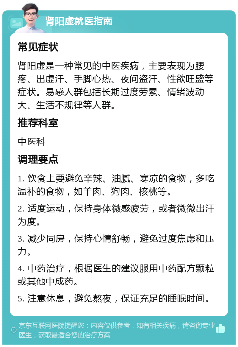 肾阳虚就医指南 常见症状 肾阳虚是一种常见的中医疾病，主要表现为腰疼、出虚汗、手脚心热、夜间盗汗、性欲旺盛等症状。易感人群包括长期过度劳累、情绪波动大、生活不规律等人群。 推荐科室 中医科 调理要点 1. 饮食上要避免辛辣、油腻、寒凉的食物，多吃温补的食物，如羊肉、狗肉、核桃等。 2. 适度运动，保持身体微感疲劳，或者微微出汗为度。 3. 减少同房，保持心情舒畅，避免过度焦虑和压力。 4. 中药治疗，根据医生的建议服用中药配方颗粒或其他中成药。 5. 注意休息，避免熬夜，保证充足的睡眠时间。