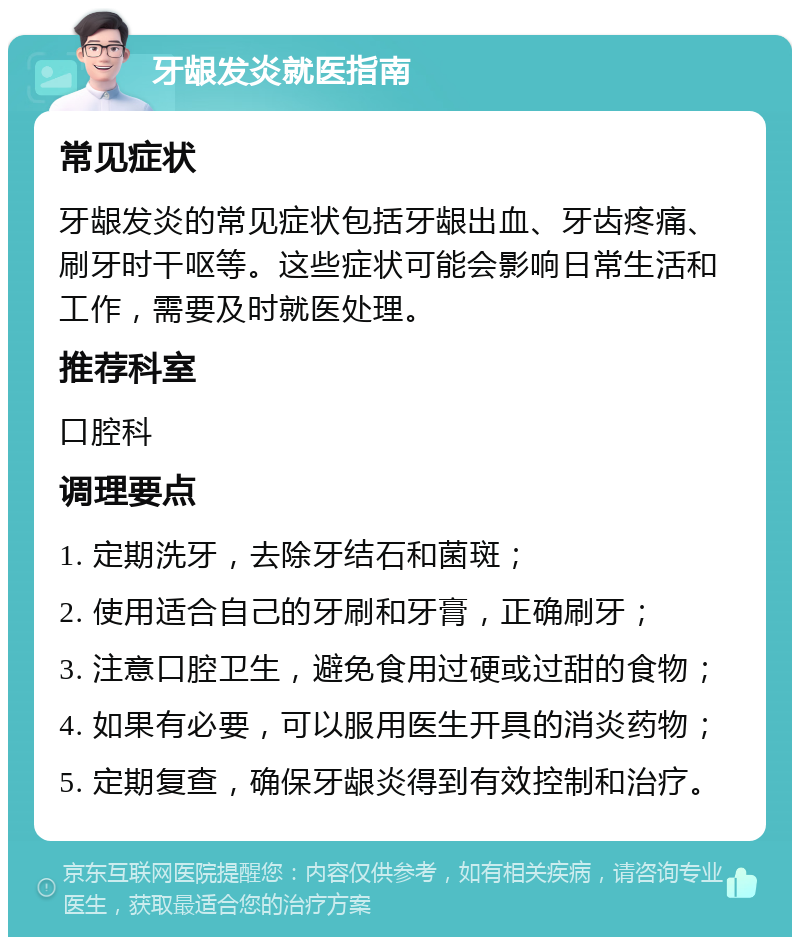 牙龈发炎就医指南 常见症状 牙龈发炎的常见症状包括牙龈出血、牙齿疼痛、刷牙时干呕等。这些症状可能会影响日常生活和工作，需要及时就医处理。 推荐科室 口腔科 调理要点 1. 定期洗牙，去除牙结石和菌斑； 2. 使用适合自己的牙刷和牙膏，正确刷牙； 3. 注意口腔卫生，避免食用过硬或过甜的食物； 4. 如果有必要，可以服用医生开具的消炎药物； 5. 定期复查，确保牙龈炎得到有效控制和治疗。