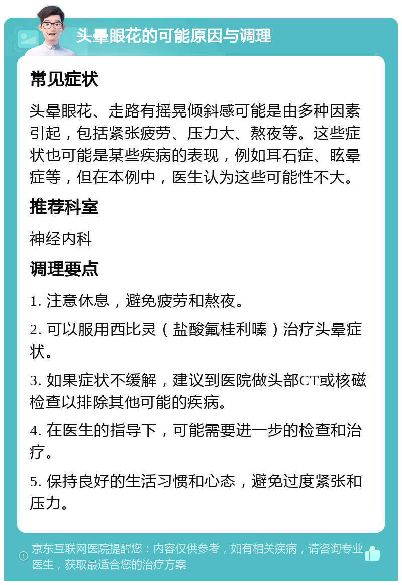 头晕眼花的可能原因与调理 常见症状 头晕眼花、走路有摇晃倾斜感可能是由多种因素引起，包括紧张疲劳、压力大、熬夜等。这些症状也可能是某些疾病的表现，例如耳石症、眩晕症等，但在本例中，医生认为这些可能性不大。 推荐科室 神经内科 调理要点 1. 注意休息，避免疲劳和熬夜。 2. 可以服用西比灵（盐酸氟桂利嗪）治疗头晕症状。 3. 如果症状不缓解，建议到医院做头部CT或核磁检查以排除其他可能的疾病。 4. 在医生的指导下，可能需要进一步的检查和治疗。 5. 保持良好的生活习惯和心态，避免过度紧张和压力。