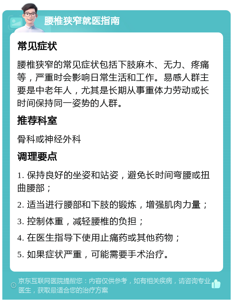 腰椎狭窄就医指南 常见症状 腰椎狭窄的常见症状包括下肢麻木、无力、疼痛等，严重时会影响日常生活和工作。易感人群主要是中老年人，尤其是长期从事重体力劳动或长时间保持同一姿势的人群。 推荐科室 骨科或神经外科 调理要点 1. 保持良好的坐姿和站姿，避免长时间弯腰或扭曲腰部； 2. 适当进行腰部和下肢的锻炼，增强肌肉力量； 3. 控制体重，减轻腰椎的负担； 4. 在医生指导下使用止痛药或其他药物； 5. 如果症状严重，可能需要手术治疗。