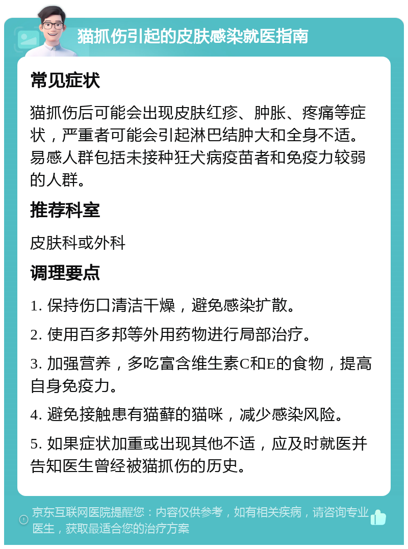 猫抓伤引起的皮肤感染就医指南 常见症状 猫抓伤后可能会出现皮肤红疹、肿胀、疼痛等症状，严重者可能会引起淋巴结肿大和全身不适。易感人群包括未接种狂犬病疫苗者和免疫力较弱的人群。 推荐科室 皮肤科或外科 调理要点 1. 保持伤口清洁干燥，避免感染扩散。 2. 使用百多邦等外用药物进行局部治疗。 3. 加强营养，多吃富含维生素C和E的食物，提高自身免疫力。 4. 避免接触患有猫藓的猫咪，减少感染风险。 5. 如果症状加重或出现其他不适，应及时就医并告知医生曾经被猫抓伤的历史。