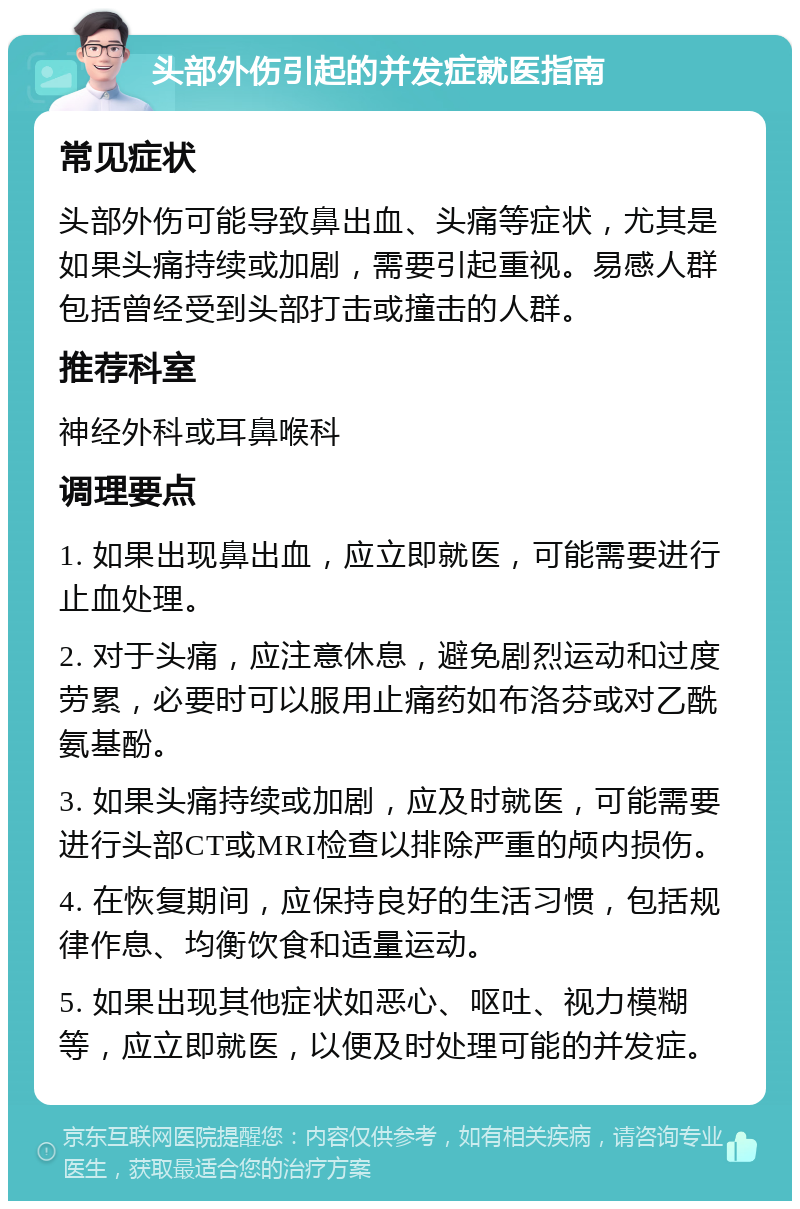 头部外伤引起的并发症就医指南 常见症状 头部外伤可能导致鼻出血、头痛等症状，尤其是如果头痛持续或加剧，需要引起重视。易感人群包括曾经受到头部打击或撞击的人群。 推荐科室 神经外科或耳鼻喉科 调理要点 1. 如果出现鼻出血，应立即就医，可能需要进行止血处理。 2. 对于头痛，应注意休息，避免剧烈运动和过度劳累，必要时可以服用止痛药如布洛芬或对乙酰氨基酚。 3. 如果头痛持续或加剧，应及时就医，可能需要进行头部CT或MRI检查以排除严重的颅内损伤。 4. 在恢复期间，应保持良好的生活习惯，包括规律作息、均衡饮食和适量运动。 5. 如果出现其他症状如恶心、呕吐、视力模糊等，应立即就医，以便及时处理可能的并发症。