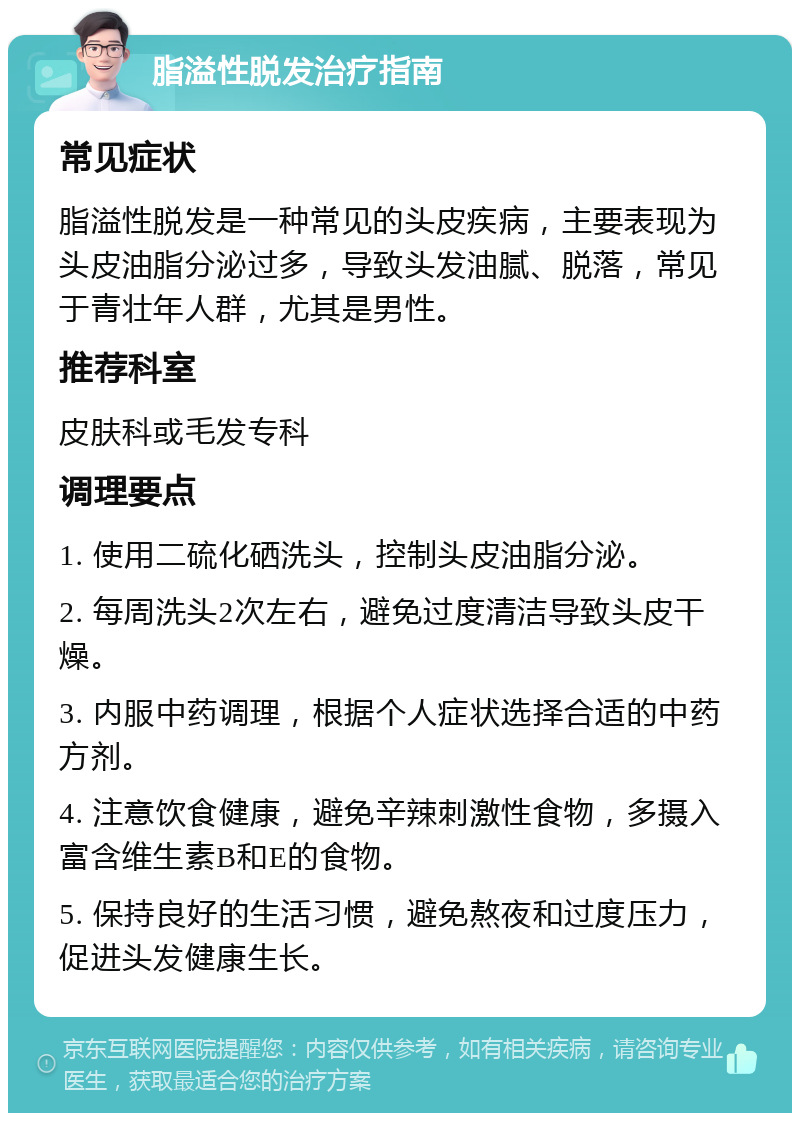 脂溢性脱发治疗指南 常见症状 脂溢性脱发是一种常见的头皮疾病，主要表现为头皮油脂分泌过多，导致头发油腻、脱落，常见于青壮年人群，尤其是男性。 推荐科室 皮肤科或毛发专科 调理要点 1. 使用二硫化硒洗头，控制头皮油脂分泌。 2. 每周洗头2次左右，避免过度清洁导致头皮干燥。 3. 内服中药调理，根据个人症状选择合适的中药方剂。 4. 注意饮食健康，避免辛辣刺激性食物，多摄入富含维生素B和E的食物。 5. 保持良好的生活习惯，避免熬夜和过度压力，促进头发健康生长。