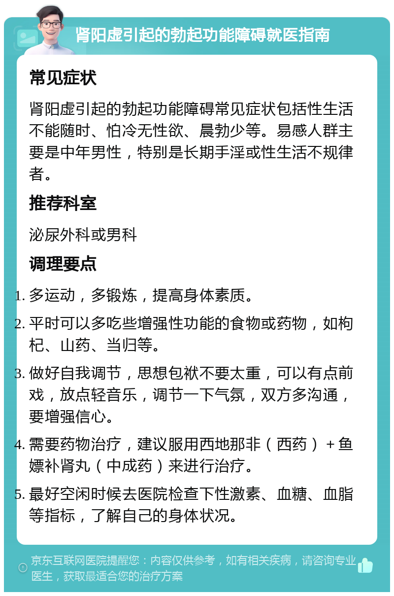 肾阳虚引起的勃起功能障碍就医指南 常见症状 肾阳虚引起的勃起功能障碍常见症状包括性生活不能随时、怕冷无性欲、晨勃少等。易感人群主要是中年男性，特别是长期手淫或性生活不规律者。 推荐科室 泌尿外科或男科 调理要点 多运动，多锻炼，提高身体素质。 平时可以多吃些增强性功能的食物或药物，如枸杞、山药、当归等。 做好自我调节，思想包袱不要太重，可以有点前戏，放点轻音乐，调节一下气氛，双方多沟通，要增强信心。 需要药物治疗，建议服用西地那非（西药）＋鱼嫖补肾丸（中成药）来进行治疗。 最好空闲时候去医院检查下性激素、血糖、血脂等指标，了解自己的身体状况。