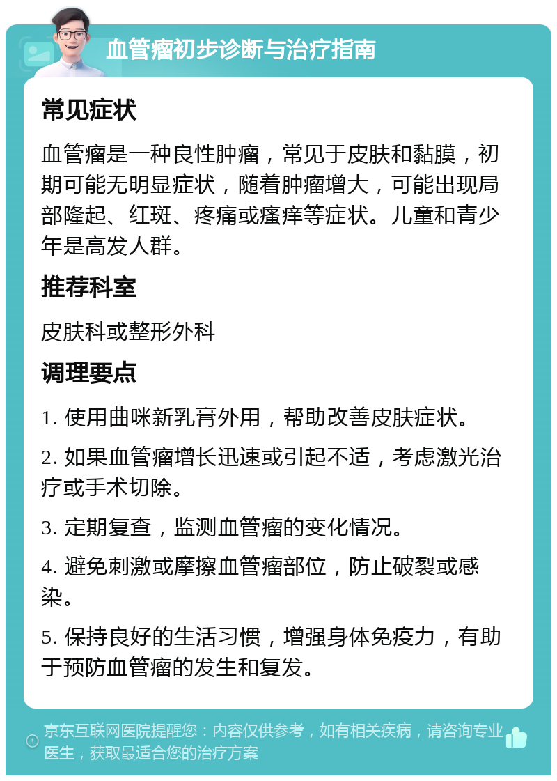 血管瘤初步诊断与治疗指南 常见症状 血管瘤是一种良性肿瘤，常见于皮肤和黏膜，初期可能无明显症状，随着肿瘤增大，可能出现局部隆起、红斑、疼痛或瘙痒等症状。儿童和青少年是高发人群。 推荐科室 皮肤科或整形外科 调理要点 1. 使用曲咪新乳膏外用，帮助改善皮肤症状。 2. 如果血管瘤增长迅速或引起不适，考虑激光治疗或手术切除。 3. 定期复查，监测血管瘤的变化情况。 4. 避免刺激或摩擦血管瘤部位，防止破裂或感染。 5. 保持良好的生活习惯，增强身体免疫力，有助于预防血管瘤的发生和复发。