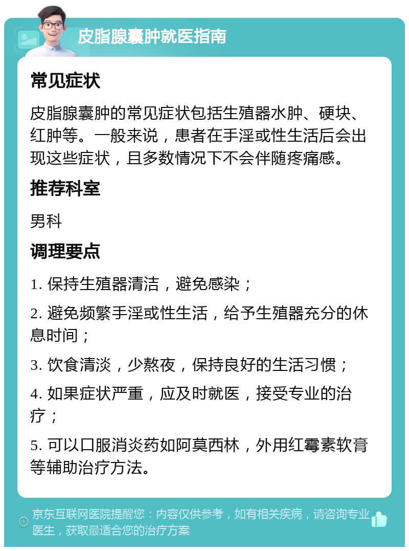 皮脂腺囊肿就医指南 常见症状 皮脂腺囊肿的常见症状包括生殖器水肿、硬块、红肿等。一般来说，患者在手淫或性生活后会出现这些症状，且多数情况下不会伴随疼痛感。 推荐科室 男科 调理要点 1. 保持生殖器清洁，避免感染； 2. 避免频繁手淫或性生活，给予生殖器充分的休息时间； 3. 饮食清淡，少熬夜，保持良好的生活习惯； 4. 如果症状严重，应及时就医，接受专业的治疗； 5. 可以口服消炎药如阿莫西林，外用红霉素软膏等辅助治疗方法。