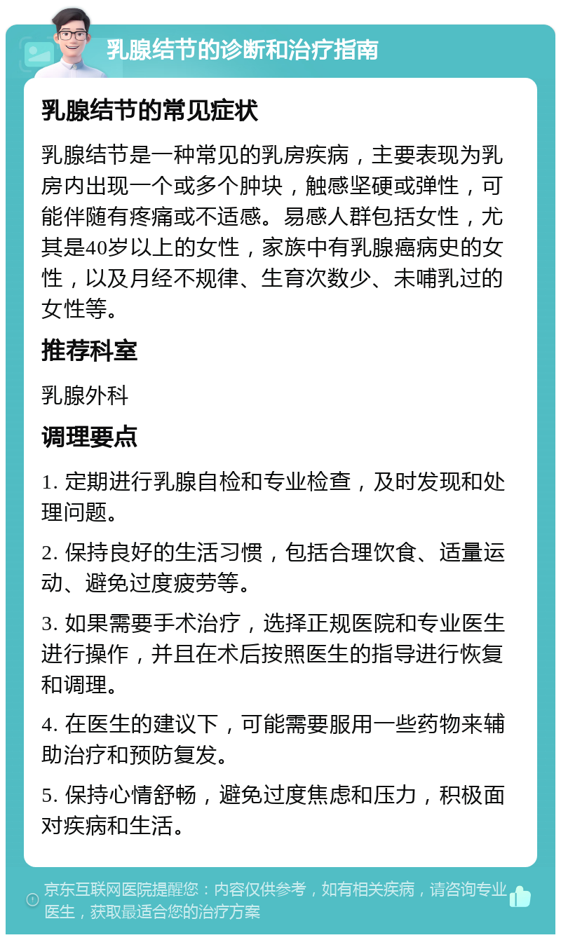 乳腺结节的诊断和治疗指南 乳腺结节的常见症状 乳腺结节是一种常见的乳房疾病，主要表现为乳房内出现一个或多个肿块，触感坚硬或弹性，可能伴随有疼痛或不适感。易感人群包括女性，尤其是40岁以上的女性，家族中有乳腺癌病史的女性，以及月经不规律、生育次数少、未哺乳过的女性等。 推荐科室 乳腺外科 调理要点 1. 定期进行乳腺自检和专业检查，及时发现和处理问题。 2. 保持良好的生活习惯，包括合理饮食、适量运动、避免过度疲劳等。 3. 如果需要手术治疗，选择正规医院和专业医生进行操作，并且在术后按照医生的指导进行恢复和调理。 4. 在医生的建议下，可能需要服用一些药物来辅助治疗和预防复发。 5. 保持心情舒畅，避免过度焦虑和压力，积极面对疾病和生活。