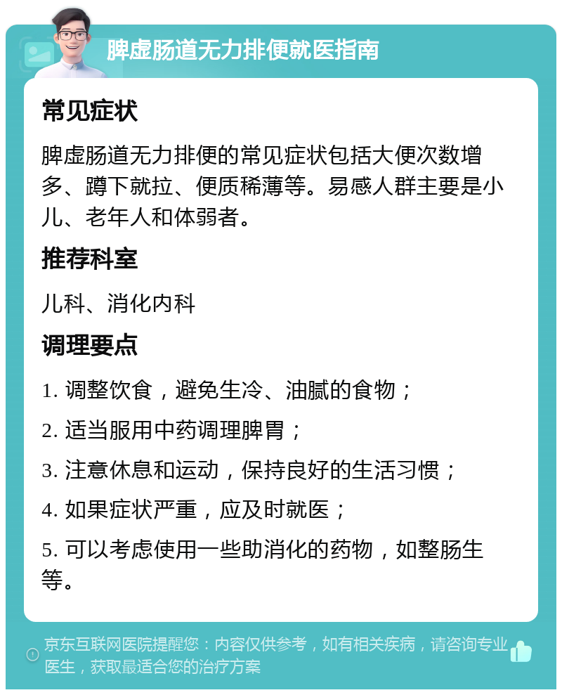 脾虚肠道无力排便就医指南 常见症状 脾虚肠道无力排便的常见症状包括大便次数增多、蹲下就拉、便质稀薄等。易感人群主要是小儿、老年人和体弱者。 推荐科室 儿科、消化内科 调理要点 1. 调整饮食，避免生冷、油腻的食物； 2. 适当服用中药调理脾胃； 3. 注意休息和运动，保持良好的生活习惯； 4. 如果症状严重，应及时就医； 5. 可以考虑使用一些助消化的药物，如整肠生等。