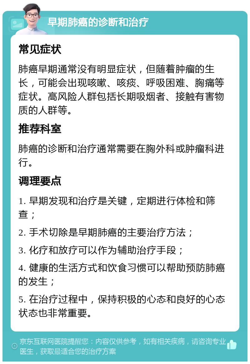 早期肺癌的诊断和治疗 常见症状 肺癌早期通常没有明显症状，但随着肿瘤的生长，可能会出现咳嗽、咳痰、呼吸困难、胸痛等症状。高风险人群包括长期吸烟者、接触有害物质的人群等。 推荐科室 肺癌的诊断和治疗通常需要在胸外科或肿瘤科进行。 调理要点 1. 早期发现和治疗是关键，定期进行体检和筛查； 2. 手术切除是早期肺癌的主要治疗方法； 3. 化疗和放疗可以作为辅助治疗手段； 4. 健康的生活方式和饮食习惯可以帮助预防肺癌的发生； 5. 在治疗过程中，保持积极的心态和良好的心态状态也非常重要。