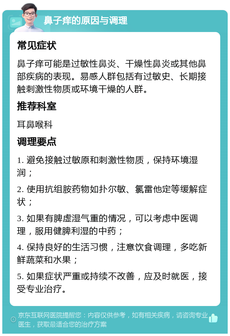 鼻子痒的原因与调理 常见症状 鼻子痒可能是过敏性鼻炎、干燥性鼻炎或其他鼻部疾病的表现。易感人群包括有过敏史、长期接触刺激性物质或环境干燥的人群。 推荐科室 耳鼻喉科 调理要点 1. 避免接触过敏原和刺激性物质，保持环境湿润； 2. 使用抗组胺药物如扑尔敏、氯雷他定等缓解症状； 3. 如果有脾虚湿气重的情况，可以考虑中医调理，服用健脾利湿的中药； 4. 保持良好的生活习惯，注意饮食调理，多吃新鲜蔬菜和水果； 5. 如果症状严重或持续不改善，应及时就医，接受专业治疗。