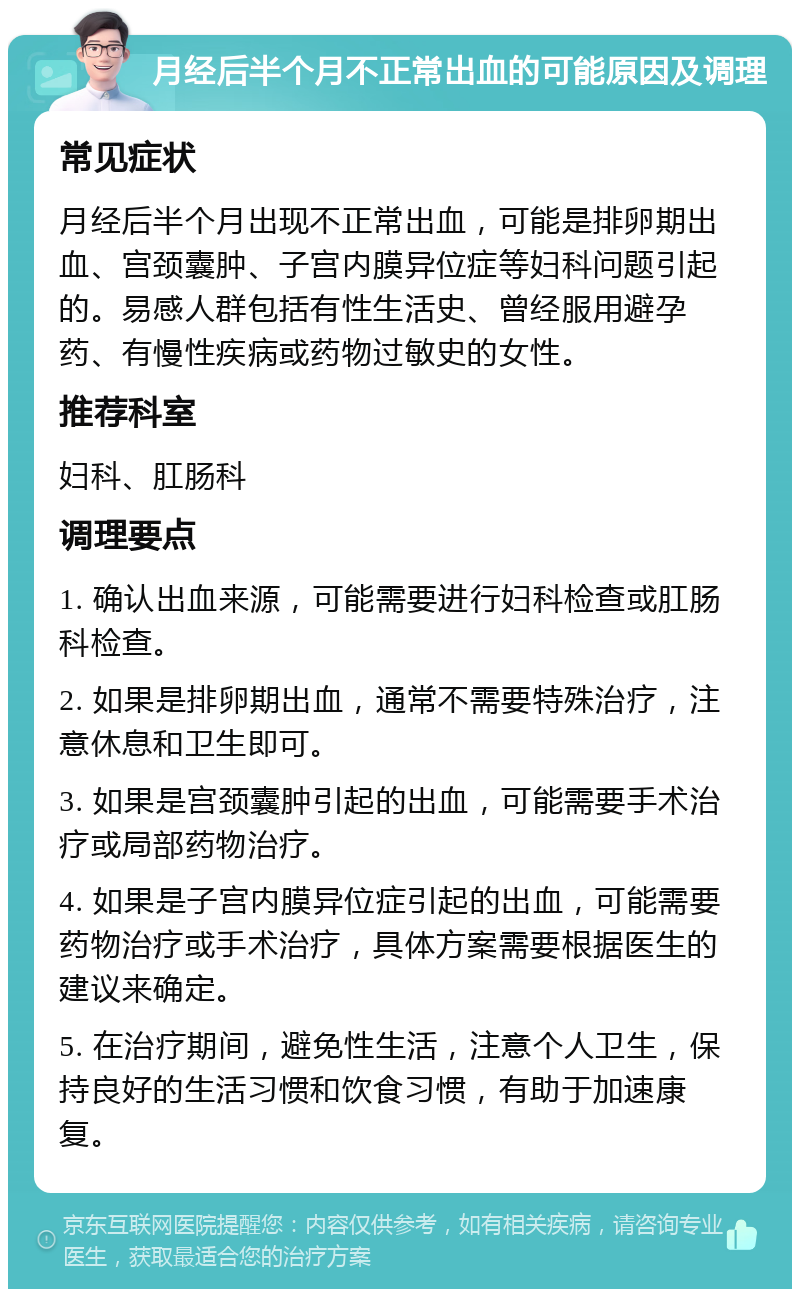 月经后半个月不正常出血的可能原因及调理 常见症状 月经后半个月出现不正常出血，可能是排卵期出血、宫颈囊肿、子宫内膜异位症等妇科问题引起的。易感人群包括有性生活史、曾经服用避孕药、有慢性疾病或药物过敏史的女性。 推荐科室 妇科、肛肠科 调理要点 1. 确认出血来源，可能需要进行妇科检查或肛肠科检查。 2. 如果是排卵期出血，通常不需要特殊治疗，注意休息和卫生即可。 3. 如果是宫颈囊肿引起的出血，可能需要手术治疗或局部药物治疗。 4. 如果是子宫内膜异位症引起的出血，可能需要药物治疗或手术治疗，具体方案需要根据医生的建议来确定。 5. 在治疗期间，避免性生活，注意个人卫生，保持良好的生活习惯和饮食习惯，有助于加速康复。