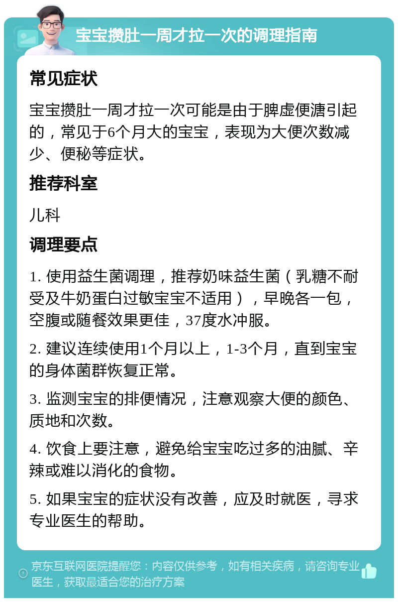 宝宝攒肚一周才拉一次的调理指南 常见症状 宝宝攒肚一周才拉一次可能是由于脾虚便溏引起的，常见于6个月大的宝宝，表现为大便次数减少、便秘等症状。 推荐科室 儿科 调理要点 1. 使用益生菌调理，推荐奶味益生菌（乳糖不耐受及牛奶蛋白过敏宝宝不适用），早晚各一包，空腹或随餐效果更佳，37度水冲服。 2. 建议连续使用1个月以上，1-3个月，直到宝宝的身体菌群恢复正常。 3. 监测宝宝的排便情况，注意观察大便的颜色、质地和次数。 4. 饮食上要注意，避免给宝宝吃过多的油腻、辛辣或难以消化的食物。 5. 如果宝宝的症状没有改善，应及时就医，寻求专业医生的帮助。