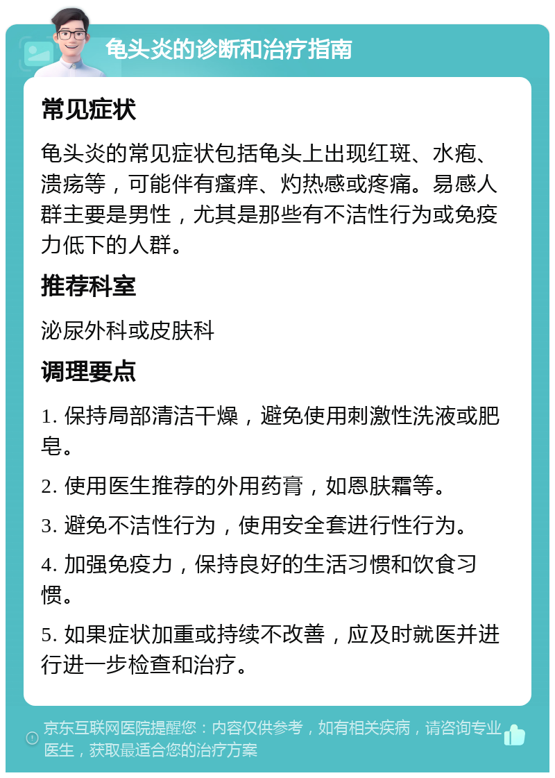 龟头炎的诊断和治疗指南 常见症状 龟头炎的常见症状包括龟头上出现红斑、水疱、溃疡等，可能伴有瘙痒、灼热感或疼痛。易感人群主要是男性，尤其是那些有不洁性行为或免疫力低下的人群。 推荐科室 泌尿外科或皮肤科 调理要点 1. 保持局部清洁干燥，避免使用刺激性洗液或肥皂。 2. 使用医生推荐的外用药膏，如恩肤霜等。 3. 避免不洁性行为，使用安全套进行性行为。 4. 加强免疫力，保持良好的生活习惯和饮食习惯。 5. 如果症状加重或持续不改善，应及时就医并进行进一步检查和治疗。