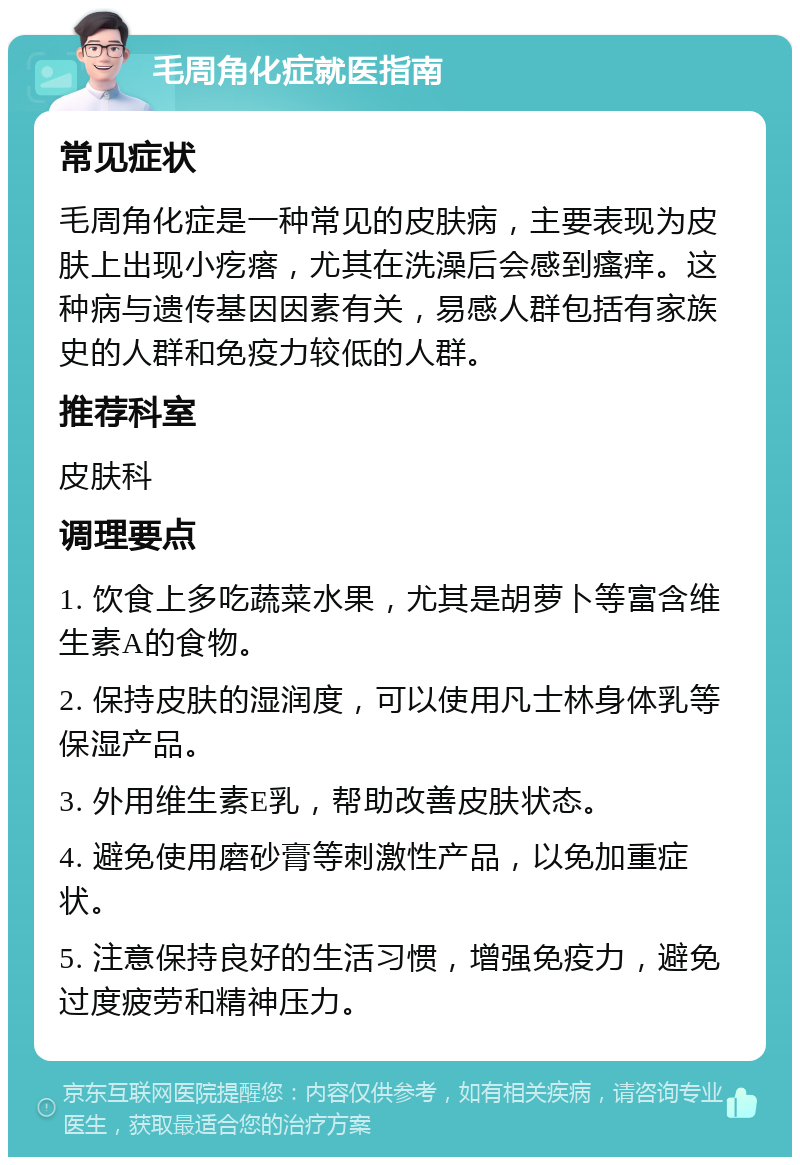 毛周角化症就医指南 常见症状 毛周角化症是一种常见的皮肤病，主要表现为皮肤上出现小疙瘩，尤其在洗澡后会感到瘙痒。这种病与遗传基因因素有关，易感人群包括有家族史的人群和免疫力较低的人群。 推荐科室 皮肤科 调理要点 1. 饮食上多吃蔬菜水果，尤其是胡萝卜等富含维生素A的食物。 2. 保持皮肤的湿润度，可以使用凡士林身体乳等保湿产品。 3. 外用维生素E乳，帮助改善皮肤状态。 4. 避免使用磨砂膏等刺激性产品，以免加重症状。 5. 注意保持良好的生活习惯，增强免疫力，避免过度疲劳和精神压力。