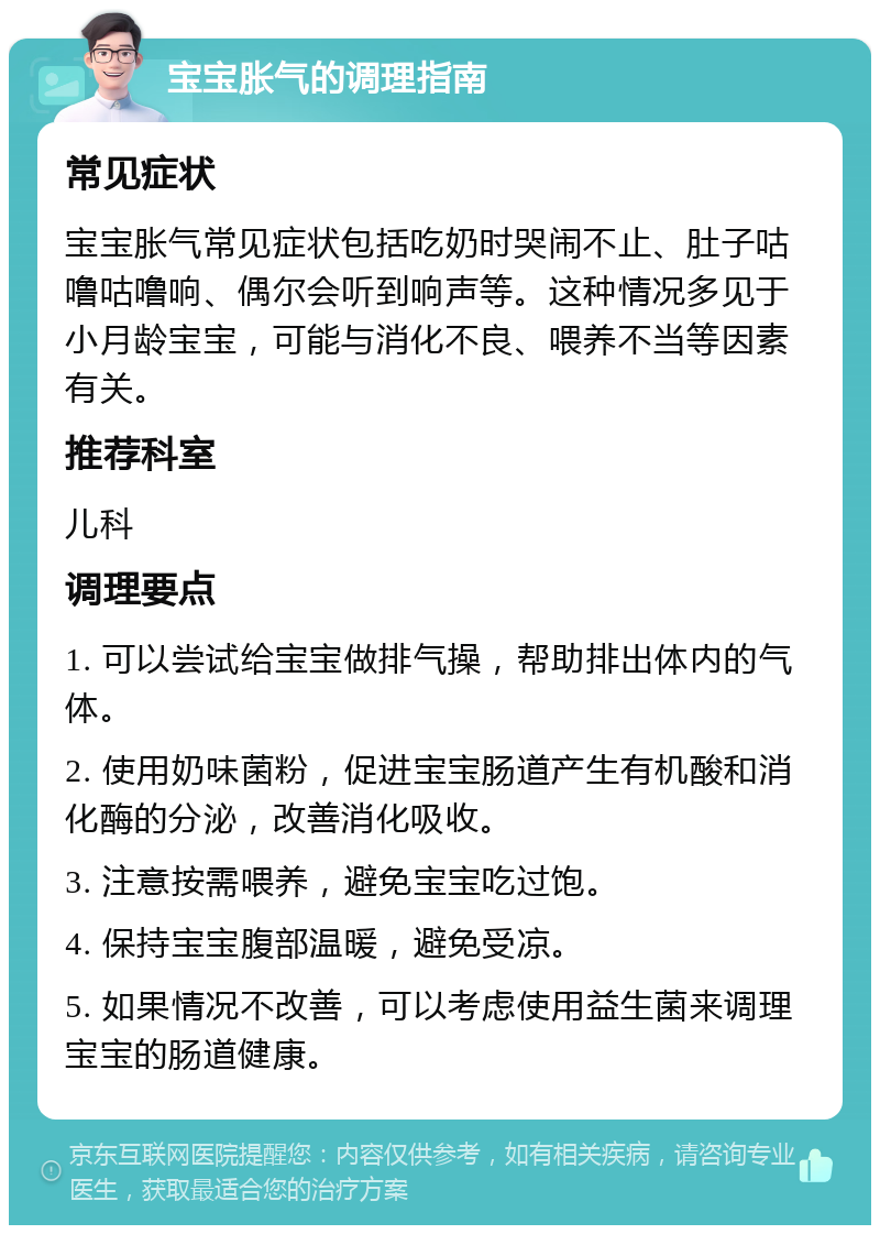 宝宝胀气的调理指南 常见症状 宝宝胀气常见症状包括吃奶时哭闹不止、肚子咕噜咕噜响、偶尔会听到响声等。这种情况多见于小月龄宝宝，可能与消化不良、喂养不当等因素有关。 推荐科室 儿科 调理要点 1. 可以尝试给宝宝做排气操，帮助排出体内的气体。 2. 使用奶味菌粉，促进宝宝肠道产生有机酸和消化酶的分泌，改善消化吸收。 3. 注意按需喂养，避免宝宝吃过饱。 4. 保持宝宝腹部温暖，避免受凉。 5. 如果情况不改善，可以考虑使用益生菌来调理宝宝的肠道健康。