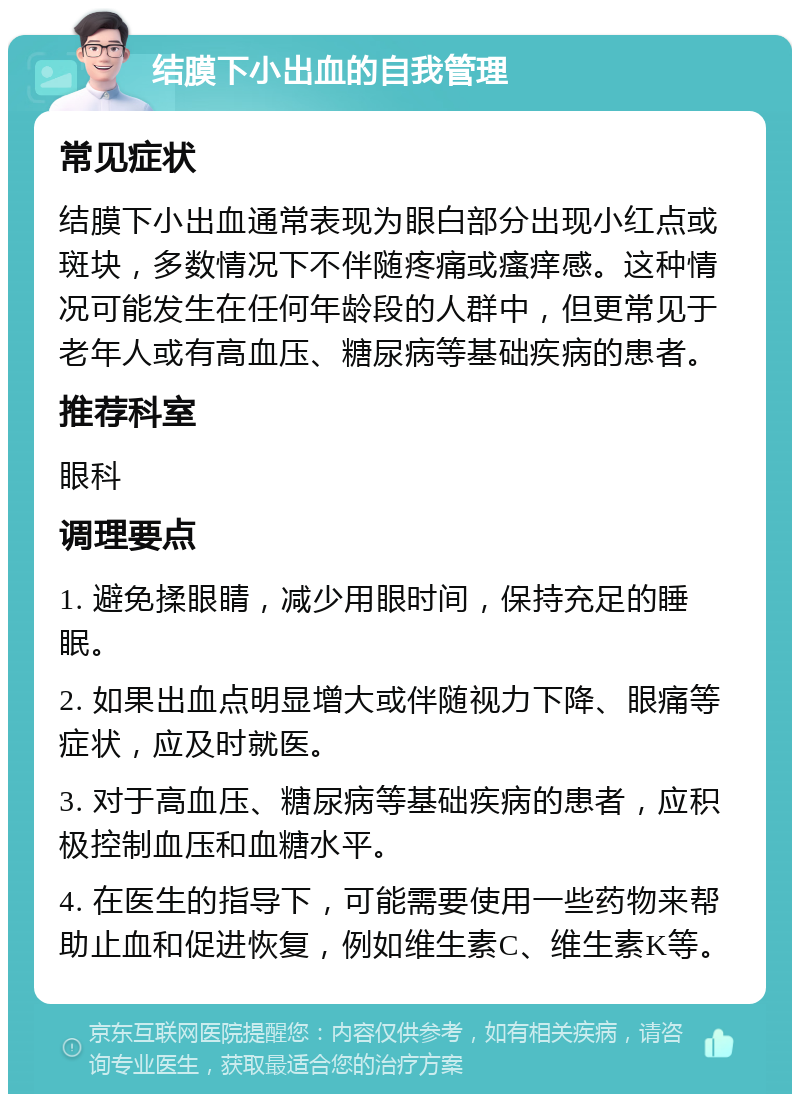 结膜下小出血的自我管理 常见症状 结膜下小出血通常表现为眼白部分出现小红点或斑块，多数情况下不伴随疼痛或瘙痒感。这种情况可能发生在任何年龄段的人群中，但更常见于老年人或有高血压、糖尿病等基础疾病的患者。 推荐科室 眼科 调理要点 1. 避免揉眼睛，减少用眼时间，保持充足的睡眠。 2. 如果出血点明显增大或伴随视力下降、眼痛等症状，应及时就医。 3. 对于高血压、糖尿病等基础疾病的患者，应积极控制血压和血糖水平。 4. 在医生的指导下，可能需要使用一些药物来帮助止血和促进恢复，例如维生素C、维生素K等。