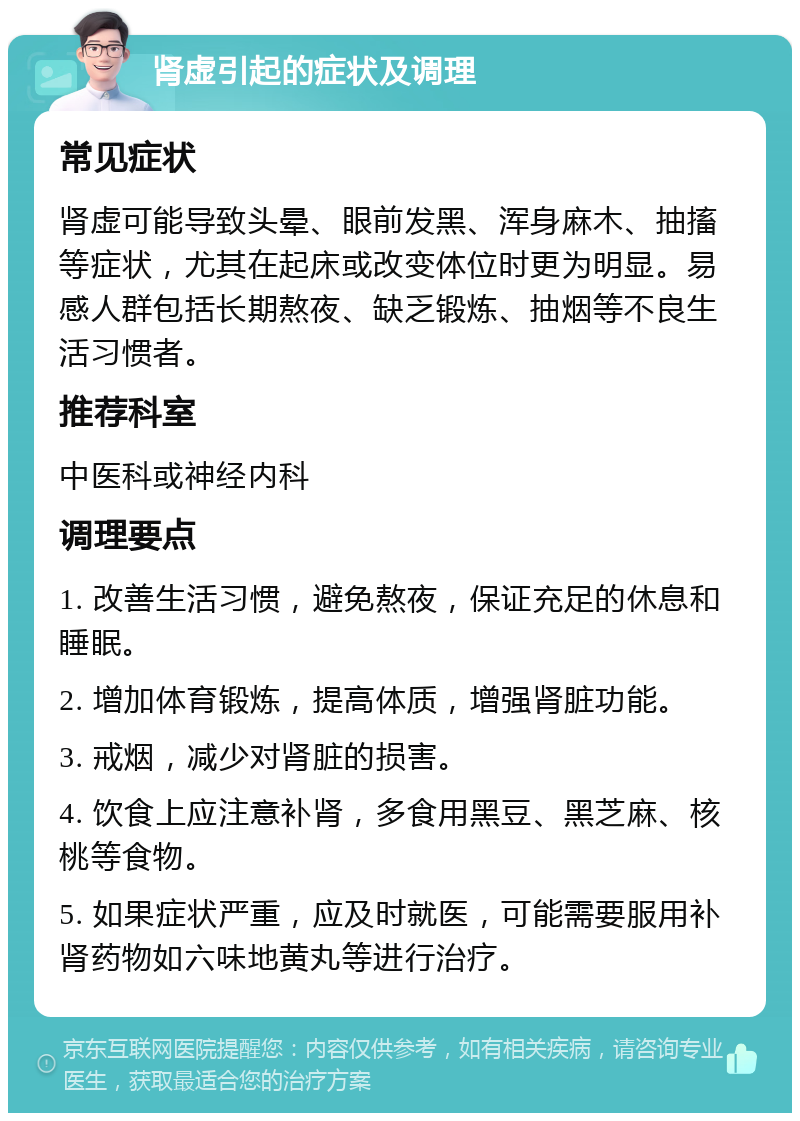 肾虚引起的症状及调理 常见症状 肾虚可能导致头晕、眼前发黑、浑身麻木、抽搐等症状，尤其在起床或改变体位时更为明显。易感人群包括长期熬夜、缺乏锻炼、抽烟等不良生活习惯者。 推荐科室 中医科或神经内科 调理要点 1. 改善生活习惯，避免熬夜，保证充足的休息和睡眠。 2. 增加体育锻炼，提高体质，增强肾脏功能。 3. 戒烟，减少对肾脏的损害。 4. 饮食上应注意补肾，多食用黑豆、黑芝麻、核桃等食物。 5. 如果症状严重，应及时就医，可能需要服用补肾药物如六味地黄丸等进行治疗。