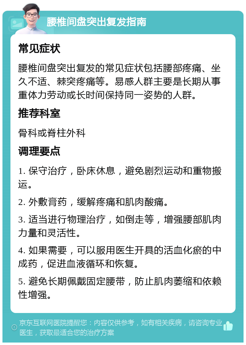 腰椎间盘突出复发指南 常见症状 腰椎间盘突出复发的常见症状包括腰部疼痛、坐久不适、棘突疼痛等。易感人群主要是长期从事重体力劳动或长时间保持同一姿势的人群。 推荐科室 骨科或脊柱外科 调理要点 1. 保守治疗，卧床休息，避免剧烈运动和重物搬运。 2. 外敷膏药，缓解疼痛和肌肉酸痛。 3. 适当进行物理治疗，如倒走等，增强腰部肌肉力量和灵活性。 4. 如果需要，可以服用医生开具的活血化瘀的中成药，促进血液循环和恢复。 5. 避免长期佩戴固定腰带，防止肌肉萎缩和依赖性增强。