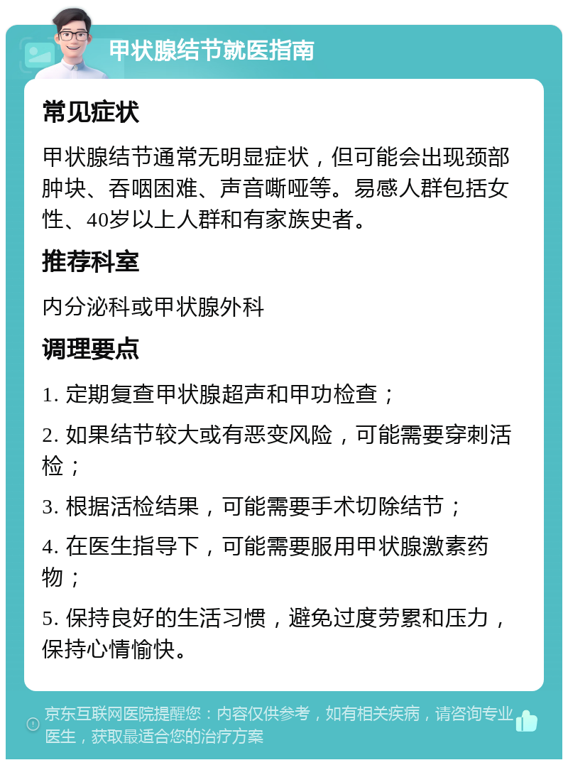 甲状腺结节就医指南 常见症状 甲状腺结节通常无明显症状，但可能会出现颈部肿块、吞咽困难、声音嘶哑等。易感人群包括女性、40岁以上人群和有家族史者。 推荐科室 内分泌科或甲状腺外科 调理要点 1. 定期复查甲状腺超声和甲功检查； 2. 如果结节较大或有恶变风险，可能需要穿刺活检； 3. 根据活检结果，可能需要手术切除结节； 4. 在医生指导下，可能需要服用甲状腺激素药物； 5. 保持良好的生活习惯，避免过度劳累和压力，保持心情愉快。