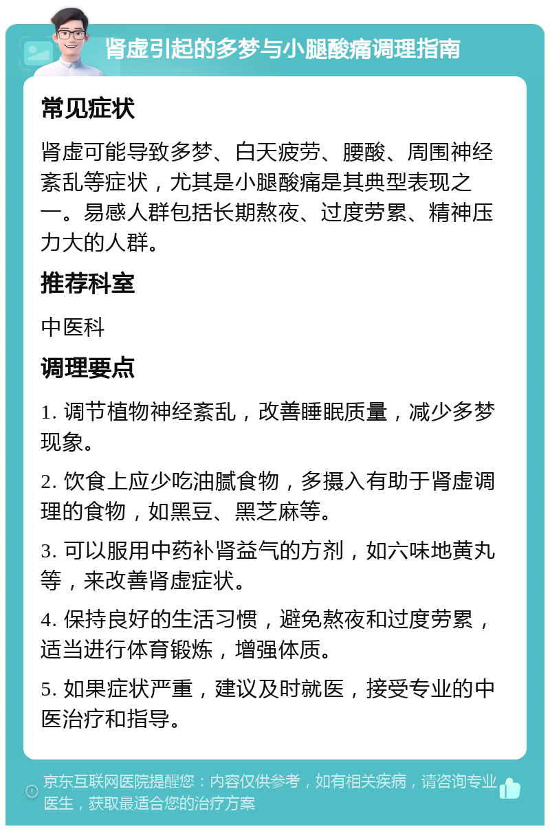 肾虚引起的多梦与小腿酸痛调理指南 常见症状 肾虚可能导致多梦、白天疲劳、腰酸、周围神经紊乱等症状，尤其是小腿酸痛是其典型表现之一。易感人群包括长期熬夜、过度劳累、精神压力大的人群。 推荐科室 中医科 调理要点 1. 调节植物神经紊乱，改善睡眠质量，减少多梦现象。 2. 饮食上应少吃油腻食物，多摄入有助于肾虚调理的食物，如黑豆、黑芝麻等。 3. 可以服用中药补肾益气的方剂，如六味地黄丸等，来改善肾虚症状。 4. 保持良好的生活习惯，避免熬夜和过度劳累，适当进行体育锻炼，增强体质。 5. 如果症状严重，建议及时就医，接受专业的中医治疗和指导。