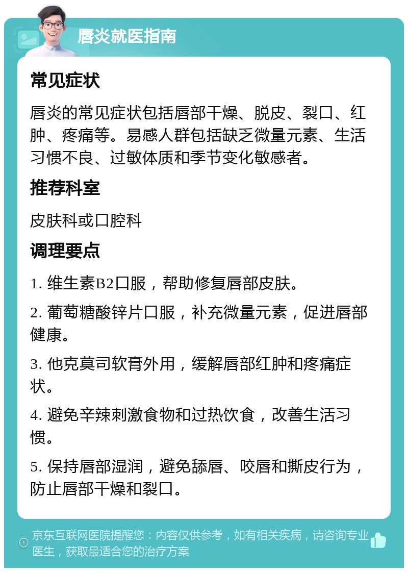 唇炎就医指南 常见症状 唇炎的常见症状包括唇部干燥、脱皮、裂口、红肿、疼痛等。易感人群包括缺乏微量元素、生活习惯不良、过敏体质和季节变化敏感者。 推荐科室 皮肤科或口腔科 调理要点 1. 维生素B2口服，帮助修复唇部皮肤。 2. 葡萄糖酸锌片口服，补充微量元素，促进唇部健康。 3. 他克莫司软膏外用，缓解唇部红肿和疼痛症状。 4. 避免辛辣刺激食物和过热饮食，改善生活习惯。 5. 保持唇部湿润，避免舔唇、咬唇和撕皮行为，防止唇部干燥和裂口。