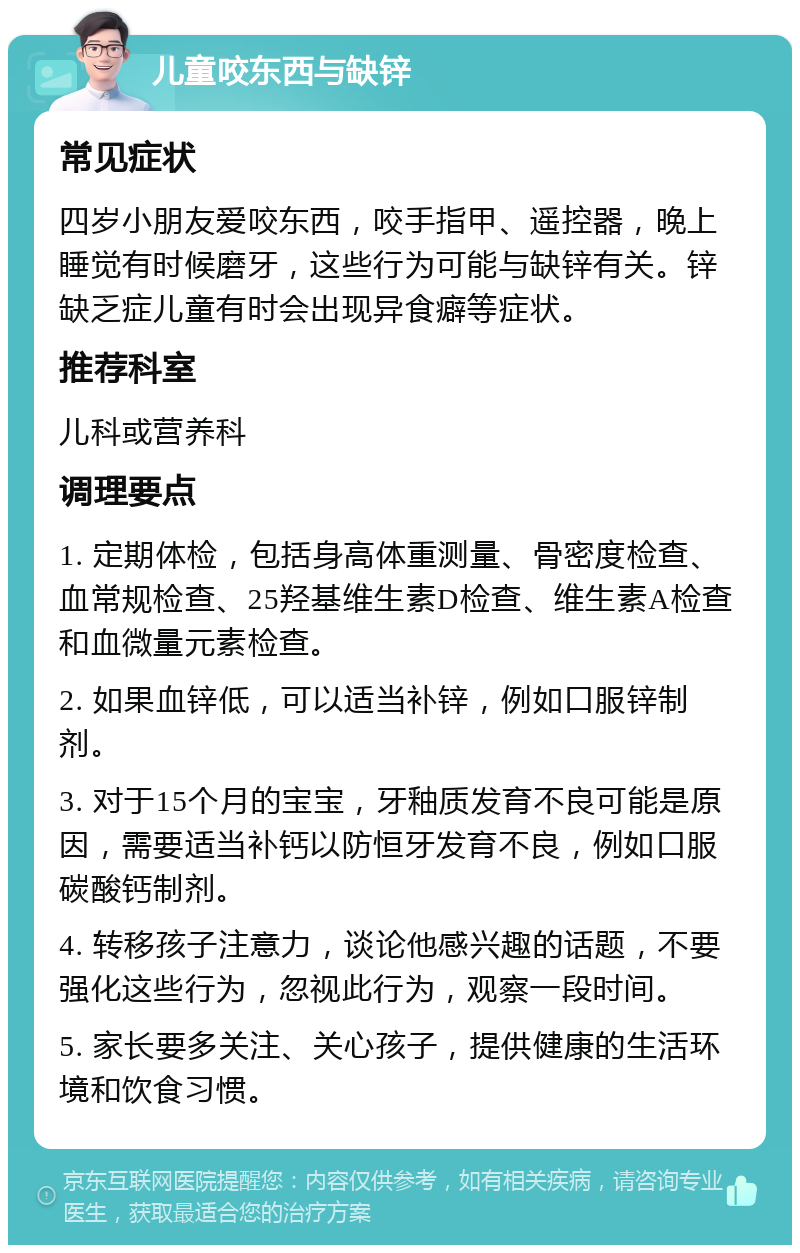 儿童咬东西与缺锌 常见症状 四岁小朋友爱咬东西，咬手指甲、遥控器，晚上睡觉有时候磨牙，这些行为可能与缺锌有关。锌缺乏症儿童有时会出现异食癖等症状。 推荐科室 儿科或营养科 调理要点 1. 定期体检，包括身高体重测量、骨密度检查、血常规检查、25羟基维生素D检查、维生素A检查和血微量元素检查。 2. 如果血锌低，可以适当补锌，例如口服锌制剂。 3. 对于15个月的宝宝，牙釉质发育不良可能是原因，需要适当补钙以防恒牙发育不良，例如口服碳酸钙制剂。 4. 转移孩子注意力，谈论他感兴趣的话题，不要强化这些行为，忽视此行为，观察一段时间。 5. 家长要多关注、关心孩子，提供健康的生活环境和饮食习惯。