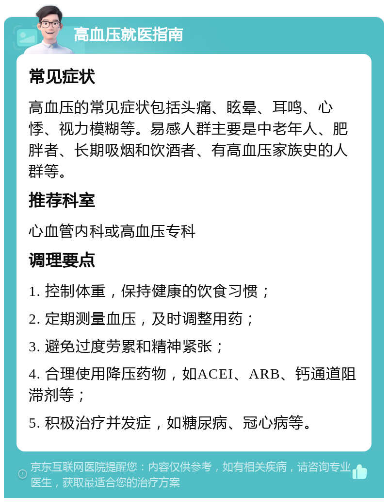 高血压就医指南 常见症状 高血压的常见症状包括头痛、眩晕、耳鸣、心悸、视力模糊等。易感人群主要是中老年人、肥胖者、长期吸烟和饮酒者、有高血压家族史的人群等。 推荐科室 心血管内科或高血压专科 调理要点 1. 控制体重，保持健康的饮食习惯； 2. 定期测量血压，及时调整用药； 3. 避免过度劳累和精神紧张； 4. 合理使用降压药物，如ACEI、ARB、钙通道阻滞剂等； 5. 积极治疗并发症，如糖尿病、冠心病等。